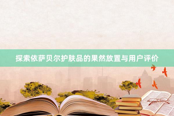 探索依萨贝尔护肤品的果然放置与用户评价