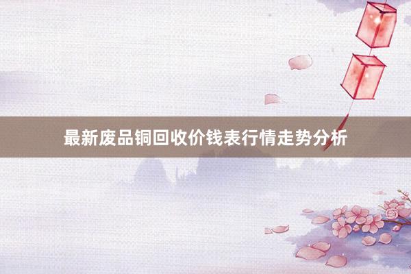 最新废品铜回收价钱表行情走势分析