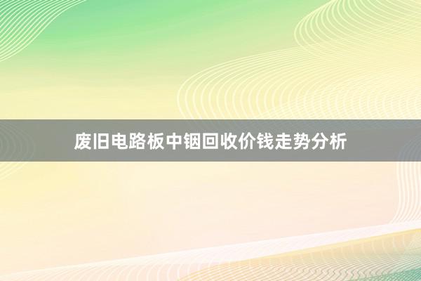 废旧电路板中铟回收价钱走势分析