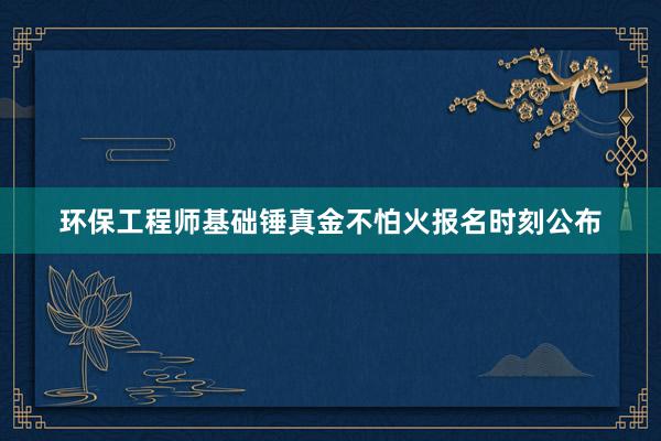 环保工程师基础锤真金不怕火报名时刻公布